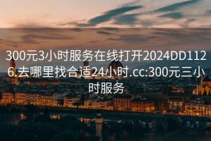 300元3小时服务在线打开2024DD1126.去哪里找合适24小时.cc:300元三小时服务