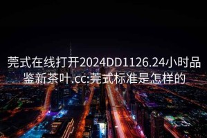 莞式在线打开2024DD1126.24小时品鉴新茶叶.cc:莞式标准是怎样的