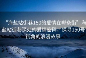 “海盐站街巷150的爱情在哪条街”海盐站街巷深处的爱情密码，探寻150号街角的浪漫故事