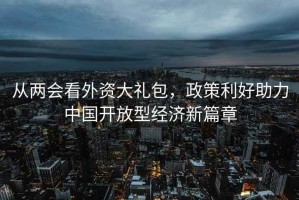 从两会看外资大礼包，政策利好助力中国开放型经济新篇章