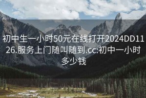 初中生一小时50元在线打开2024DD1126.服务上门随叫随到.cc:初中一小时多少钱