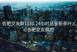 合肥交友群1130.24小时品鉴新茶叶.cc:合肥交友群吧