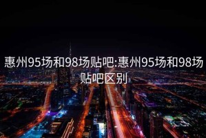 惠州95场和98场贴吧:惠州95场和98场贴吧区别