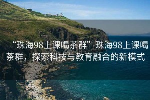 “珠海98上课喝茶群”珠海98上课喝茶群，探索科技与教育融合的新模式