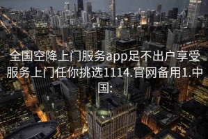 全国空降上门服务app足不出户享受服务上门任你挑选1114.官网备用1.中国: