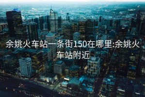 余姚火车站一条街150在哪里:余姚火车站附近