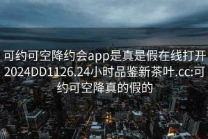 可约可空降约会app是真是假在线打开2024DD1126.24小时品鉴新茶叶.cc:可约可空降真的假的