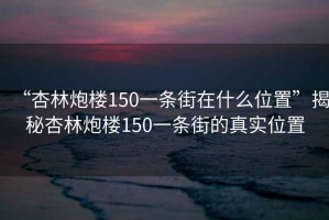 “杏林炮楼150一条街在什么位置”揭秘杏林炮楼150一条街的真实位置