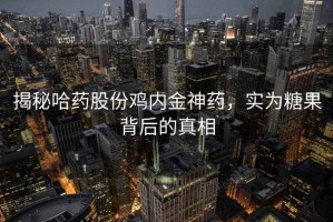 揭秘哈药股份鸡内金神药，实为糖果背后的真相