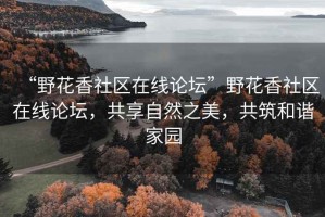 “野花香社区在线论坛”野花香社区在线论坛，共享自然之美，共筑和谐家园