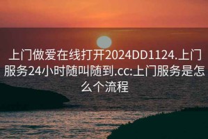 上门做爱在线打开2024DD1124.上门服务24小时随叫随到.cc:上门服务是怎么个流程