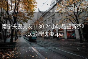 南宁夫妻交友1130.24小时品鉴新茶叶.cc:南宁夫妻spa