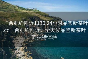 “合肥约附近1130.24小时品鉴新茶叶.cc”合肥约附近，全天候品鉴新茶叶的独特体验