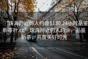 “珠海附近的人约会1130.24小时品鉴新茶叶.cc”珠海附近的人约会，品鉴新茶，共度美好时光