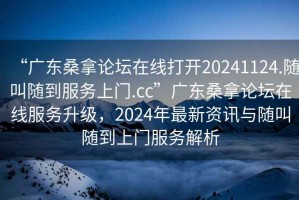 “广东桑拿论坛在线打开20241124.随叫随到服务上门.cc”广东桑拿论坛在线服务升级，2024年最新资讯与随叫随到上门服务解析