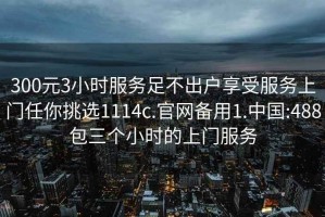 300元3小时服务足不出户享受服务上门任你挑选1114c.官网备用1.中国:488包三个小时的上门服务