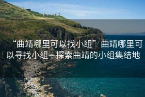 “曲靖哪里可以找小组”曲靖哪里可以寻找小组—探索曲靖的小组集结地