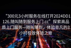 “300元3小时服务在线打开2024DD1126.随叫随到服务上门.cc”探索高品质上门服务—随叫随到，体验非凡的3小时极致体验之旅