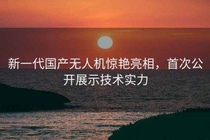 新一代国产无人机惊艳亮相，首次公开展示技术实力