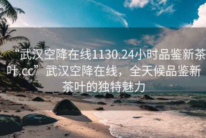 “武汉空降在线1130.24小时品鉴新茶叶.cc”武汉空降在线，全天候品鉴新茶叶的独特魅力