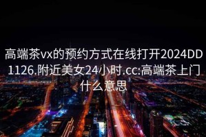 高端茶vx的预约方式在线打开2024DD1126.附近美女24小时.cc:高端茶上门什么意思