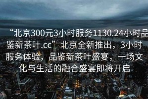 “北京300元3小时服务1130.24小时品鉴新茶叶.cc”北京全新推出，3小时服务体验，品鉴新茶叶盛宴，一场文化与生活的融合盛宴即将开启