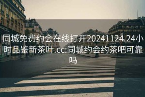 同城免费约会在线打开20241124.24小时品鉴新茶叶.cc:同城约会约茶吧可靠吗