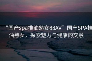 “国产spa推油熟女88AV”国产SPA推油熟女，探索魅力与健康的交融