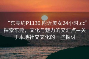 “东莞约P1130.附近美女24小时.cc”探索东莞，文化与魅力的交汇点—关于本地社交文化的一些探讨