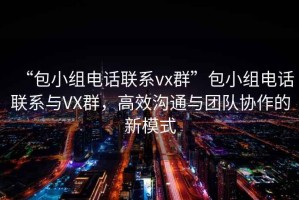 “包小组电话联系vx群”包小组电话联系与VX群，高效沟通与团队协作的新模式