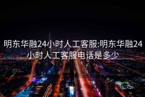 明东华融24小时人工客服:明东华融24小时人工客服电话是多少