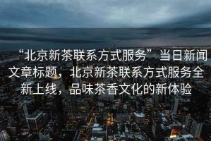 “北京新茶联系方式服务”当日新闻文章标题，北京新茶联系方式服务全新上线，品味茶香文化的新体验