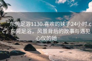 “东莞足浴1130.喜欢的妹子24小时.cc”东莞足浴，风景背后的故事与遇见心仪的她