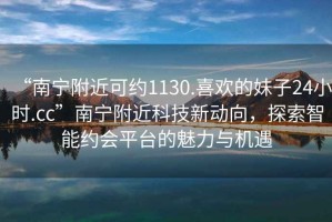 “南宁附近可约1130.喜欢的妹子24小时.cc”南宁附近科技新动向，探索智能约会平台的魅力与机遇