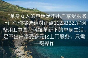 “单身女人的电话足不出户享受服务上门任你挑选绝对正点1123BBZ.官网备用1.中国”科技革新下的单身生活，足不出户享受多元化上门服务，只需一键操作