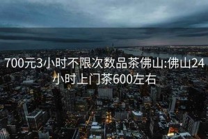 700元3小时不限次数品茶佛山:佛山24小时上门茶600左右