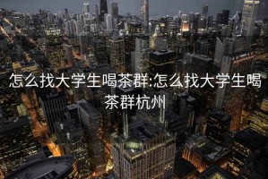 怎么找大学生喝茶群:怎么找大学生喝茶群杭州