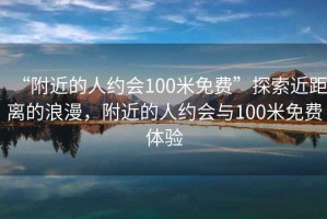 “附近的人约会100米免费”探索近距离的浪漫，附近的人约会与100米免费体验