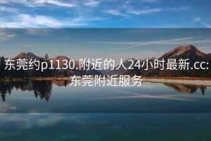 东莞约p1130.附近的人24小时最新.cc:东莞附近服务