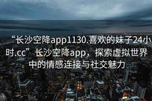 “长沙空降app1130.喜欢的妹子24小时.cc”长沙空降app，探索虚拟世界中的情感连接与社交魅力