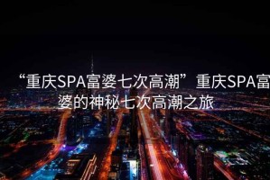 “重庆SPA富婆七次高潮”重庆SPA富婆的神秘七次高潮之旅