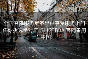 全国空降服务足不出户享受服务上门任你挑选绝对正点1123BBA.官网备用1.中国: