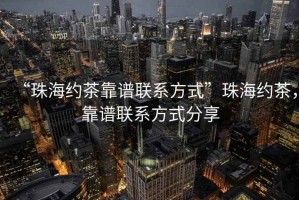 “珠海约茶靠谱联系方式”珠海约茶，靠谱联系方式分享