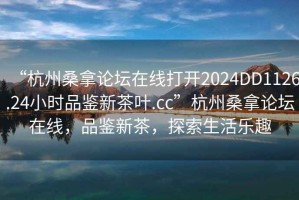 “杭州桑拿论坛在线打开2024DD1126.24小时品鉴新茶叶.cc”杭州桑拿论坛在线，品鉴新茶，探索生活乐趣