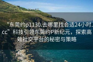 “东莞约p1130.去哪里找合适24小时.cc”科技引领东莞约P新纪元，探索高效社交平台的秘密与策略