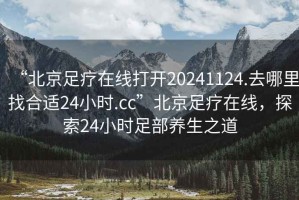 “北京足疗在线打开20241124.去哪里找合适24小时.cc”北京足疗在线，探索24小时足部养生之道