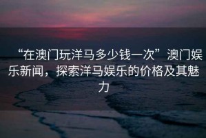 “在澳门玩洋马多少钱一次”澳门娱乐新闻，探索洋马娱乐的价格及其魅力