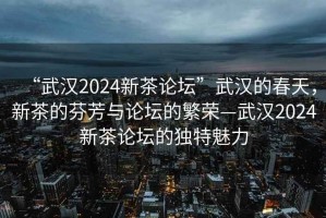 “武汉2024新茶论坛”武汉的春天，新茶的芬芳与论坛的繁荣—武汉2024新茶论坛的独特魅力