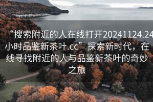 “搜索附近的人在线打开20241124.24小时品鉴新茶叶.cc”探索新时代，在线寻找附近的人与品鉴新茶叶的奇妙之旅