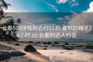 长春500块钱附近约1130.喜欢的妹子24小时.cc:长春附近人约会